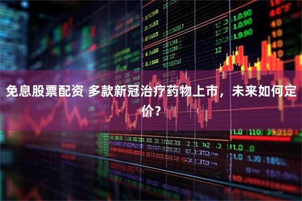 免息股票配资 多款新冠治疗药物上市，未来如何定价？