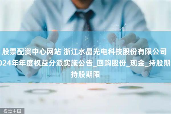 股票配资中心网站 浙江水晶光电科技股份有限公司 2024年年度权益分派实施公告_回购股份_现金_持股期限