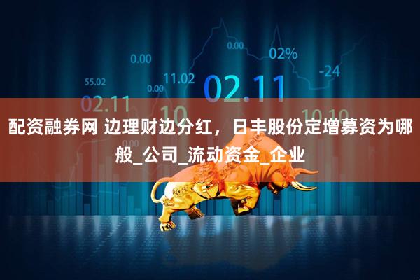 配资融券网 边理财边分红，日丰股份定增募资为哪般_公司_流动资金_企业