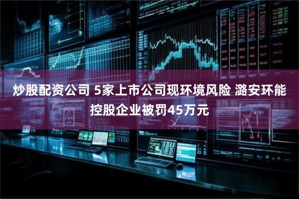 炒股配资公司 5家上市公司现环境风险 潞安环能控股企业被罚45万元
