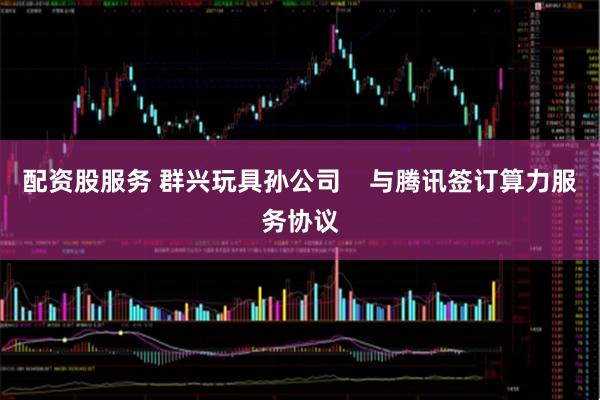 配资股服务 群兴玩具孙公司    与腾讯签订算力服务协议