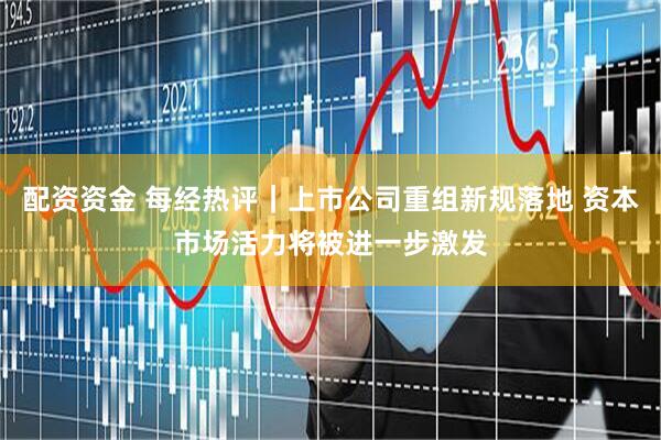 配资资金 每经热评｜上市公司重组新规落地 资本市场活力将被进一步激发