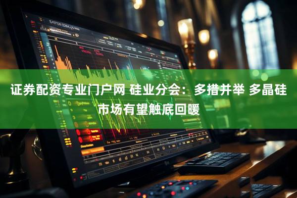 证券配资专业门户网 硅业分会：多措并举 多晶硅市场有望触底回暖