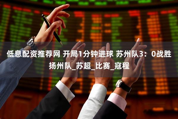 低息配资推荐网 开局1分钟进球 苏州队3：0战胜扬州队_苏超_比赛_寇程