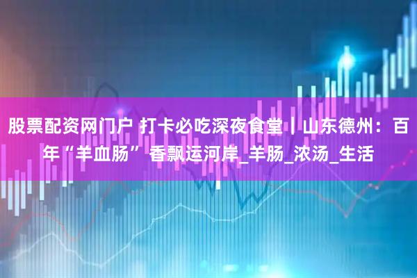 股票配资网门户 打卡必吃深夜食堂｜山东德州：百年“羊血肠” 香飘运河岸_羊肠_浓汤_生活