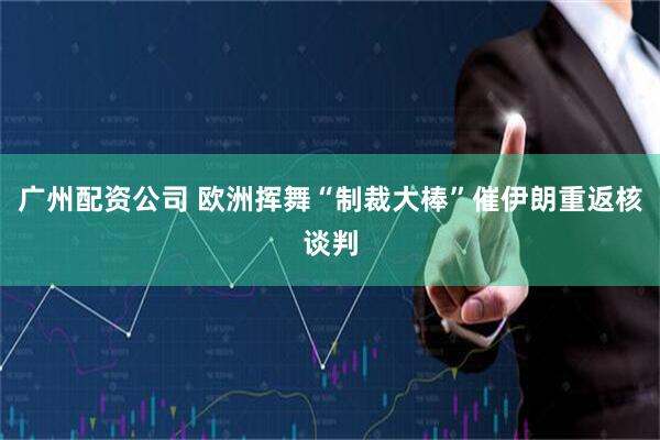 广州配资公司 欧洲挥舞“制裁大棒”催伊朗重返核谈判
