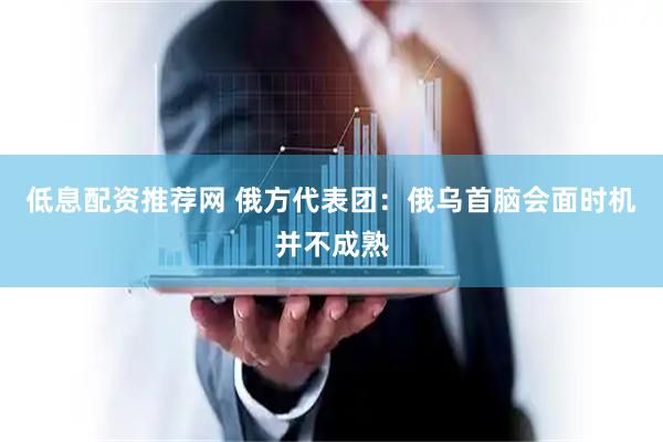低息配资推荐网 俄方代表团：俄乌首脑会面时机并不成熟