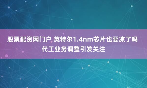 股票配资网门户 英特尔1.4nm芯片也要凉了吗 代工业务调整引发关注