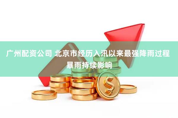 广州配资公司 北京市经历入汛以来最强降雨过程 暴雨持续影响