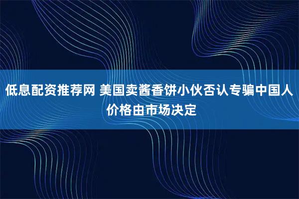 低息配资推荐网 美国卖酱香饼小伙否认专骗中国人 价格由市场决定