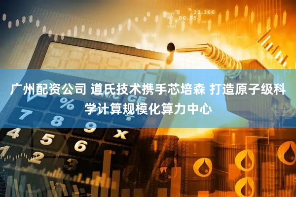 广州配资公司 道氏技术携手芯培森 打造原子级科学计算规模化算力中心