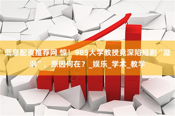 低息配资推荐网 惊！985大学教授竟深陷短剧“漩涡”，原因何在？_娱乐_学术_教学