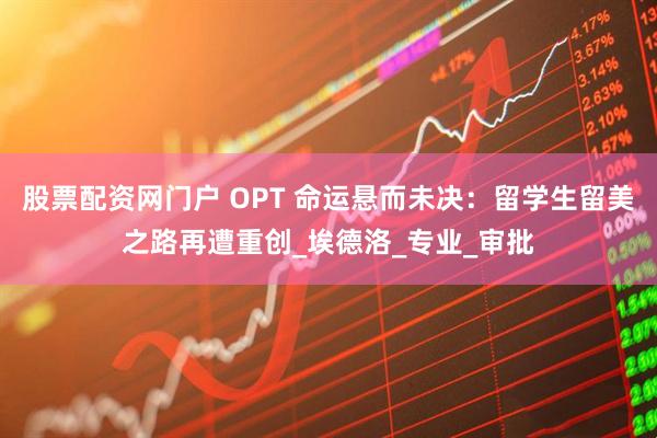 股票配资网门户 OPT 命运悬而未决：留学生留美之路再遭重创_埃德洛_专业_审批