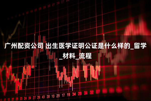 广州配资公司 出生医学证明公证是什么样的_留学_材料_流程