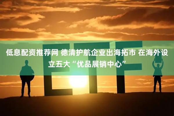 低息配资推荐网 德清护航企业出海拓市 在海外设立五大“优品展销中心”