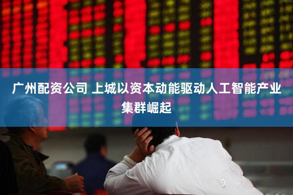 广州配资公司 上城以资本动能驱动人工智能产业集群崛起