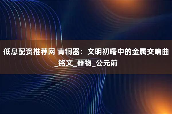 低息配资推荐网 青铜器：文明初曙中的金属交响曲_铭文_器物_公元前