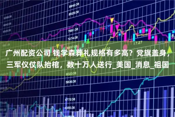 广州配资公司 钱学森葬礼规格有多高？党旗盖身，三军仪仗队抬棺，数十万人送行_美国_消息_祖国