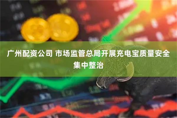 广州配资公司 市场监管总局开展充电宝质量安全集中整治
