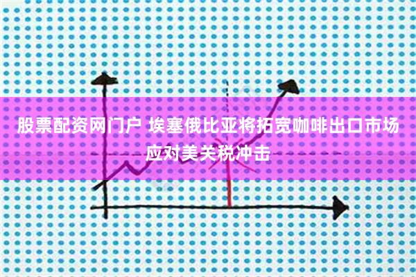 股票配资网门户 埃塞俄比亚将拓宽咖啡出口市场应对美关税冲击