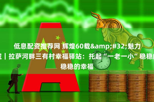 低息配资推荐网 辉煌60载&#32;魅力新西藏｜拉萨河畔三有村幸福驿站：托起“一老一小”稳稳的幸福