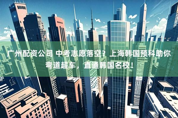 广州配资公司 中考志愿落空？上海韩国预科助你弯道超车，直通韩国名校！