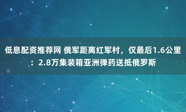 低息配资推荐网 俄军距离红军村，仅最后1.6公里：2.8万集装箱亚洲弹药送抵俄罗斯