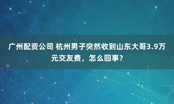 广州配资公司 杭州男子突然收到山东大哥3.9万元交友费，怎么回事？