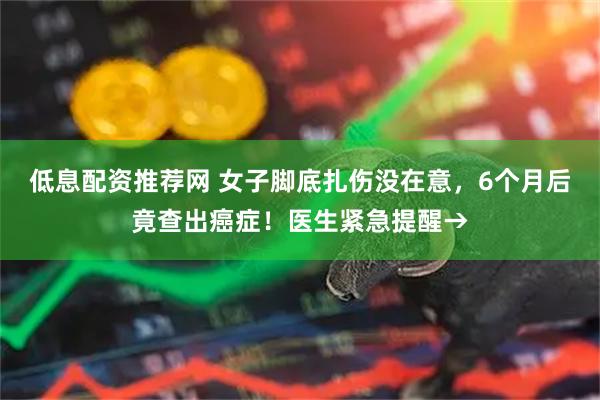 低息配资推荐网 女子脚底扎伤没在意，6个月后竟查出癌症！医生紧急提醒→