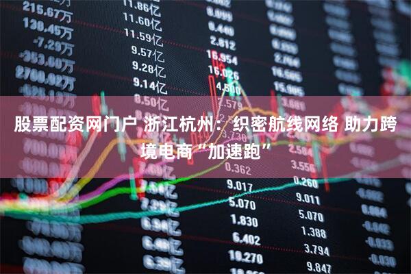 股票配资网门户 浙江杭州：织密航线网络 助力跨境电商“加速跑”