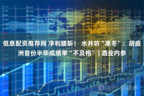 低息配资推荐网 净利腰斩！ 水井坊“寒冬”：胡庭洲首份半年成绩单“不及格” | 酒业内参