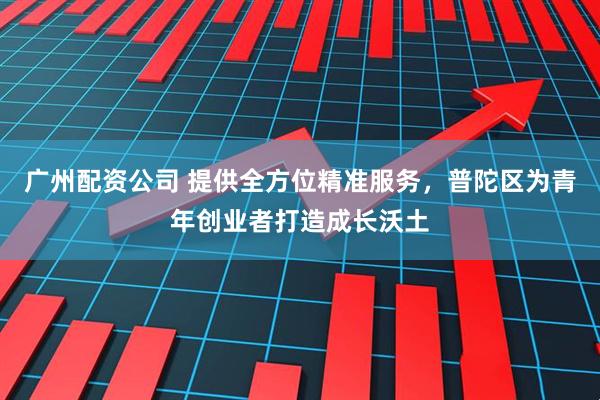 广州配资公司 提供全方位精准服务，普陀区为青年创业者打造成长沃土
