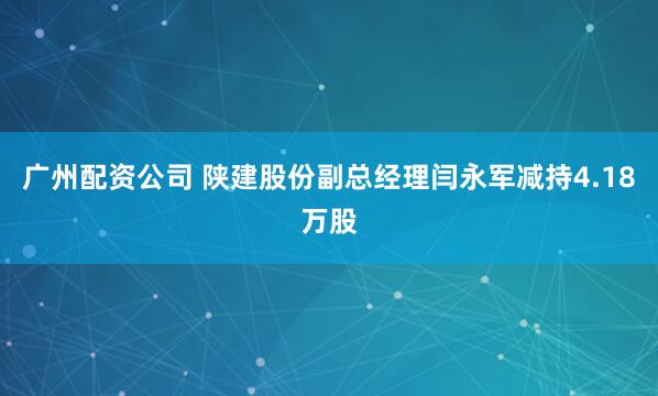 广州配资公司 陕建股份副总经理闫永军减持4.18万股