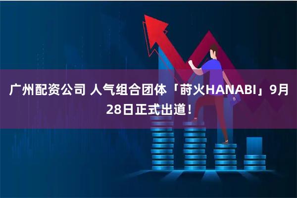 广州配资公司 人气组合团体「莳火HANABI」9月28日正式出道！