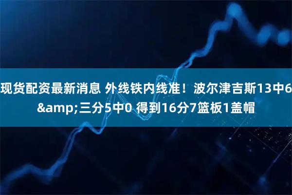 现货配资最新消息 外线铁内线准！波尔津吉斯13中6&三分5中0 得到16分7篮板1盖帽