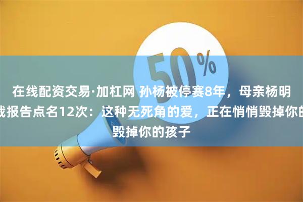在线配资交易·加杠网 孙杨被停赛8年，母亲杨明被仲裁报告点名12次：这种无死角的爱，正在悄悄毁掉你的孩子