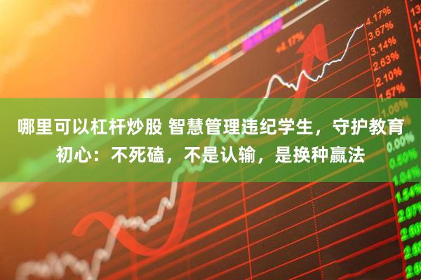哪里可以杠杆炒股 智慧管理违纪学生，守护教育初心：不死磕，不是认输，是换种赢法