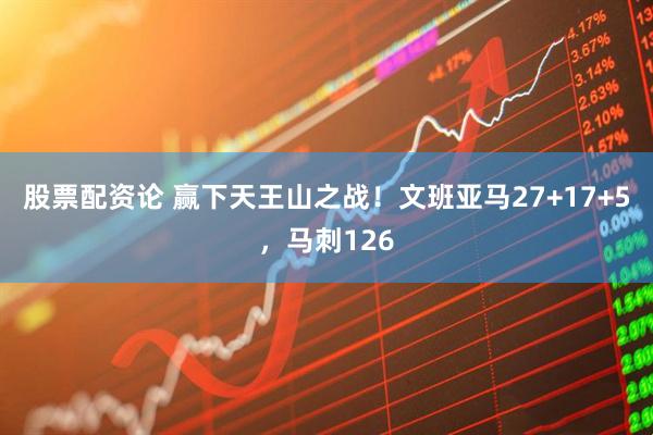 股票配资论 赢下天王山之战！文班亚马27+17+5，马刺126