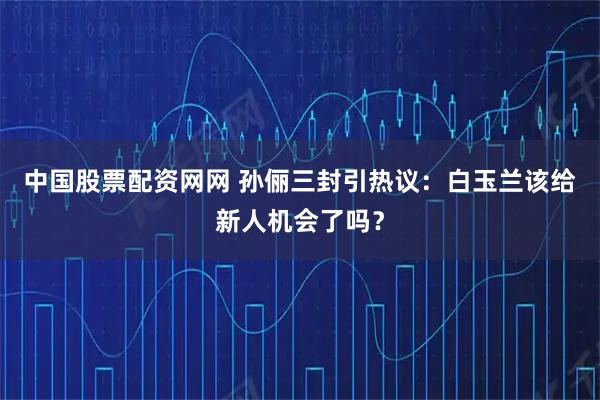 中国股票配资网网 孙俪三封引热议：白玉兰该给新人机会了吗？