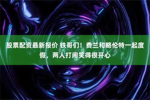 股票配资最新报价 铁哥们！费兰和略伦特一起度假，两人打闹笑得很开心