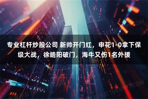 专业杠杆炒股公司 新帅开门红，申花1-0拿下保级大战，徐皓阳破门，海牛又伤1名外援