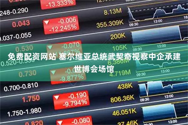 免费配资网站 塞尔维亚总统武契奇视察中企承建世博会场馆