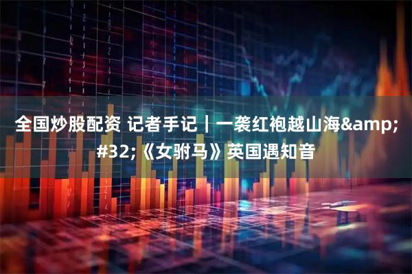 全国炒股配资 记者手记｜一袭红袍越山海 《女驸马》英国遇知音