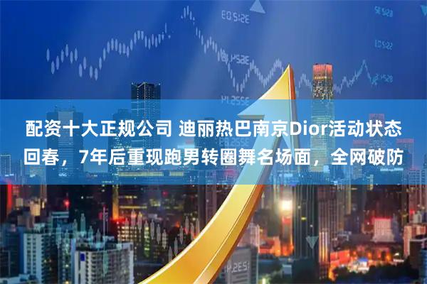 配资十大正规公司 迪丽热巴南京Dior活动状态回春，7年后重现跑男转圈舞名场面，全网破防