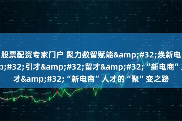 股票配资专家门户 聚力数智赋能 焕新电商未来｜育才 引才 留才 “新电商”人才的“聚”变之路