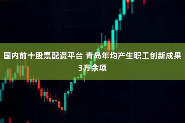 国内前十股票配资平台 青岛年均产生职工创新成果3万余项