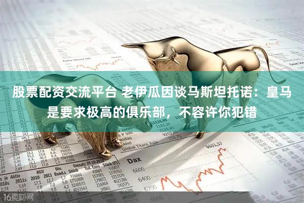股票配资交流平台 老伊瓜因谈马斯坦托诺：皇马是要求极高的俱乐部，不容许你犯错