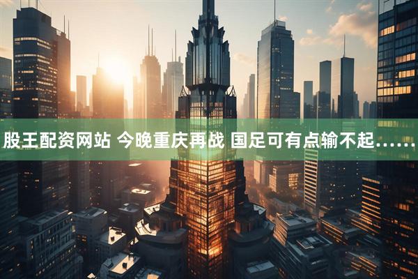 股王配资网站 今晚重庆再战 国足可有点输不起……